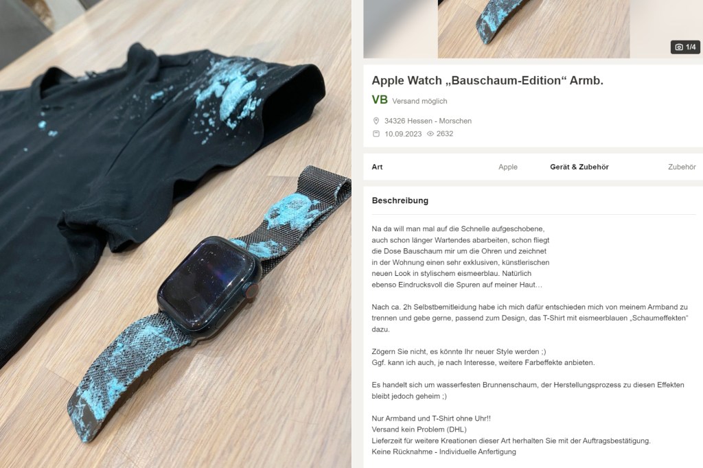 Auf Kleinanzeigen bietet ein Nutzer eine Apple Watch Bauschaum Edition an und schreibt dazu: Na da will man mal auf die Schnelle aufgeschobene,
auch schon länger Wartendes abarbeiten, schon fliegt
die Dose Bauschaum mir um die Ohren und zeichnet
in der Wohnung einen sehr exklusiven, künstlerischen
neuen Look in stylischem eismeerblau. Natürlich
ebenso Eindrucksvoll die Spuren auf meiner Haut…

Nach ca. 2h Selbstbemitleidung habe ich mich dafür entschieden mich von meinem Armband zu trennen und gebe gerne, passend zum Design, das T-Shirt mit eismeerblauen „Schaumeffekten“ dazu.

Zögern Sie nicht, es könnte Ihr neuer Style werden.
Ggf. kann ich auch, je nach Interesse, weitere Farbeffekte anbieten.

Es handelt sich um wasserfesten Brunnenschaum, der Herstellungsprozess zu diesen Effekten bleibt jedoch geheim.
Nur Armband und T-Shirt ohne Uhr!!
Versand kein Problem (DHL)
Lieferzeit für weitere Kreationen dieser Art herhalten Sie mit der Auftragsbestätigung.
Keine Rücknahme - Individuelle Anfertigung

Schauen Sie sich gern meine weiteren Inserate an.